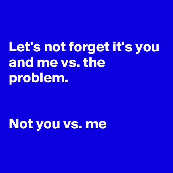 

Let's not forget it's you and me vs. the problem. 


Not you vs. me


