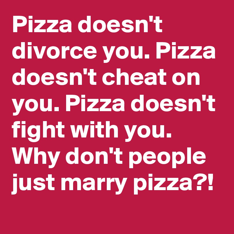 Pizza doesn't divorce you. Pizza doesn't cheat on you. Pizza doesn't fight with you.
Why don't people just marry pizza?!