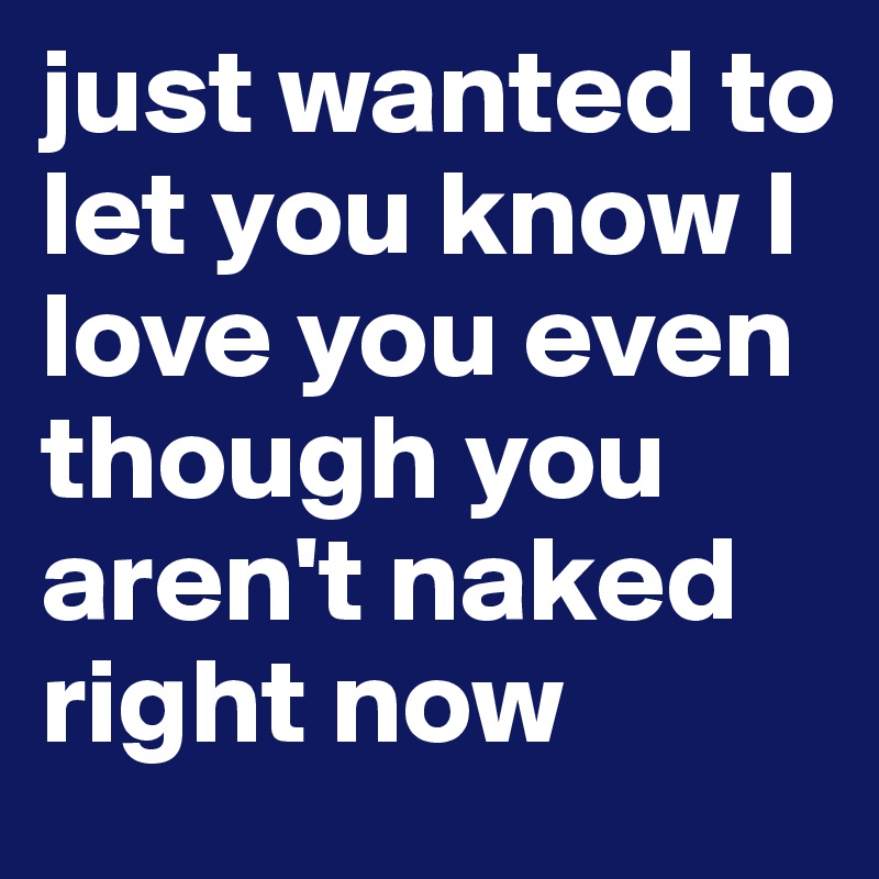 Just Wanted To Let You Know I Love You Even Though You Aren T Naked Right Now Post By Betweenwindows On Boldomatic