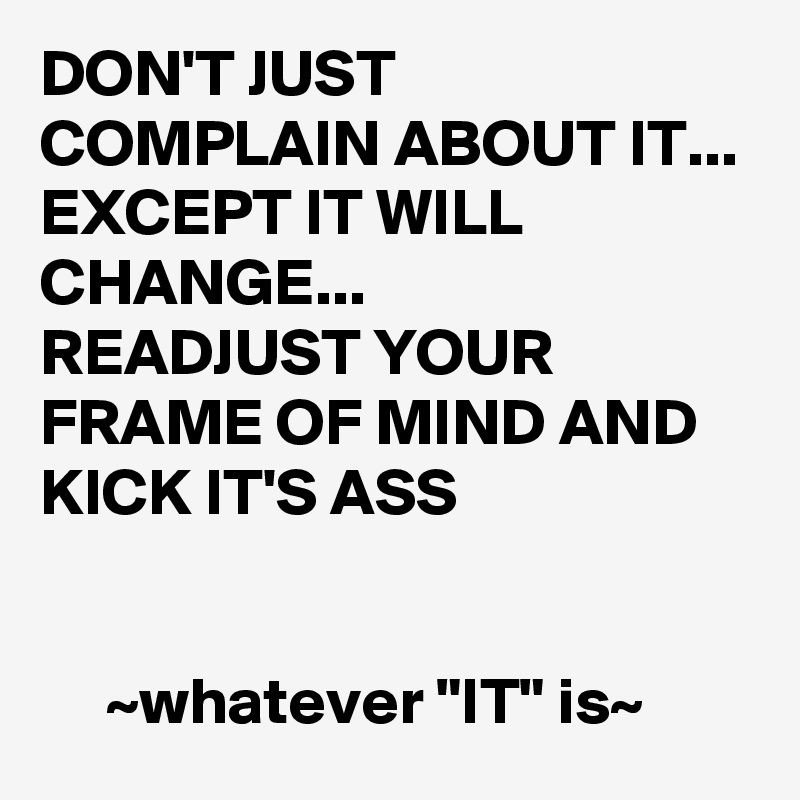 DON'T JUST COMPLAIN ABOUT IT...
EXCEPT IT WILL CHANGE...
READJUST YOUR FRAME OF MIND AND KICK IT'S ASS


     ~whatever "IT" is~