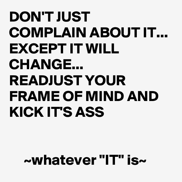 DON'T JUST COMPLAIN ABOUT IT...
EXCEPT IT WILL CHANGE...
READJUST YOUR FRAME OF MIND AND KICK IT'S ASS


     ~whatever "IT" is~