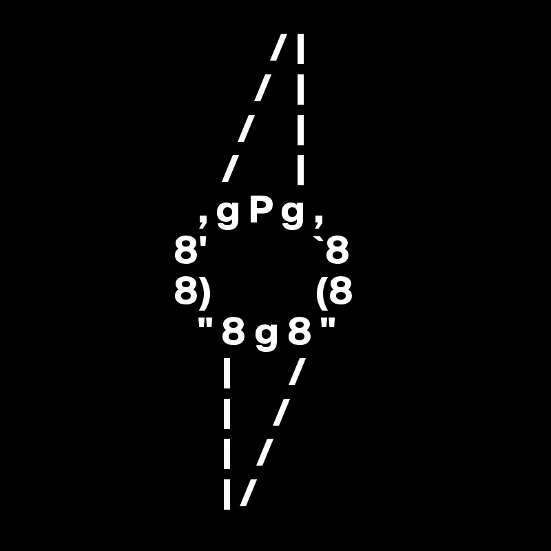                               / |
                            /   |
                          /     |
                        /       |
                     , g P g , 
                  8'             `8 
                  8)             (8           
                     " 8 g 8 "            
                        |       /
                        |     /
                        |   /
                        | /