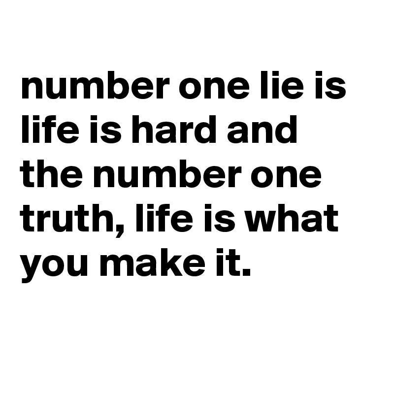 
number one lie is life is hard and the number one truth, life is what you make it.

