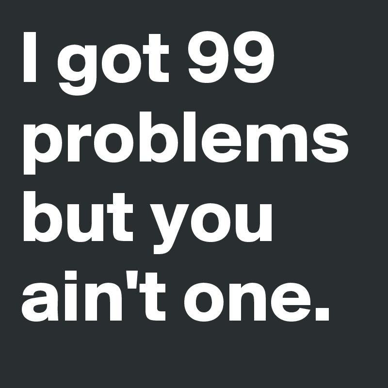 I got 99 problems but you ain't one.