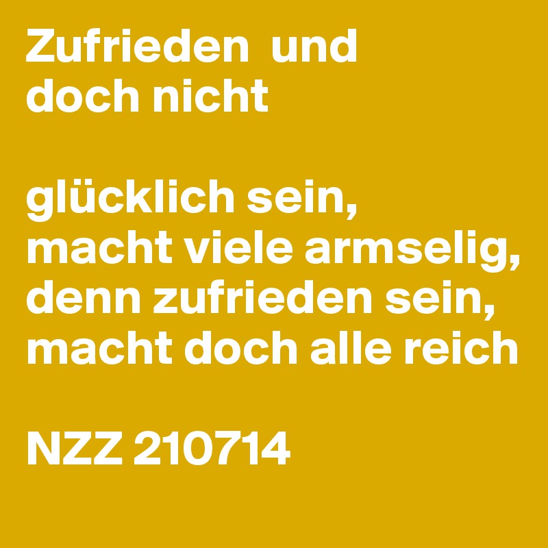 Zufrieden  und
doch nicht

glücklich sein,
macht viele armselig,
denn zufrieden sein, macht doch alle reich

NZZ 210714