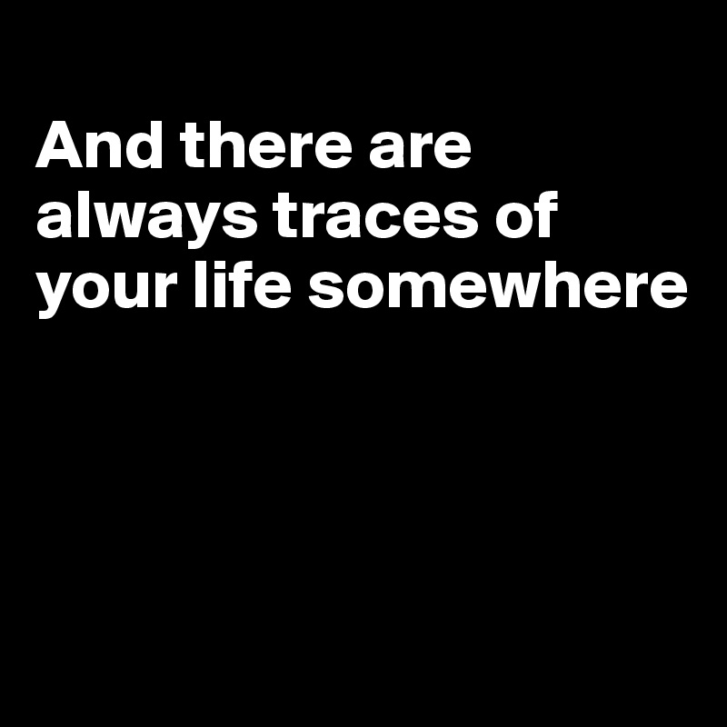 
And there are always traces of your life somewhere




