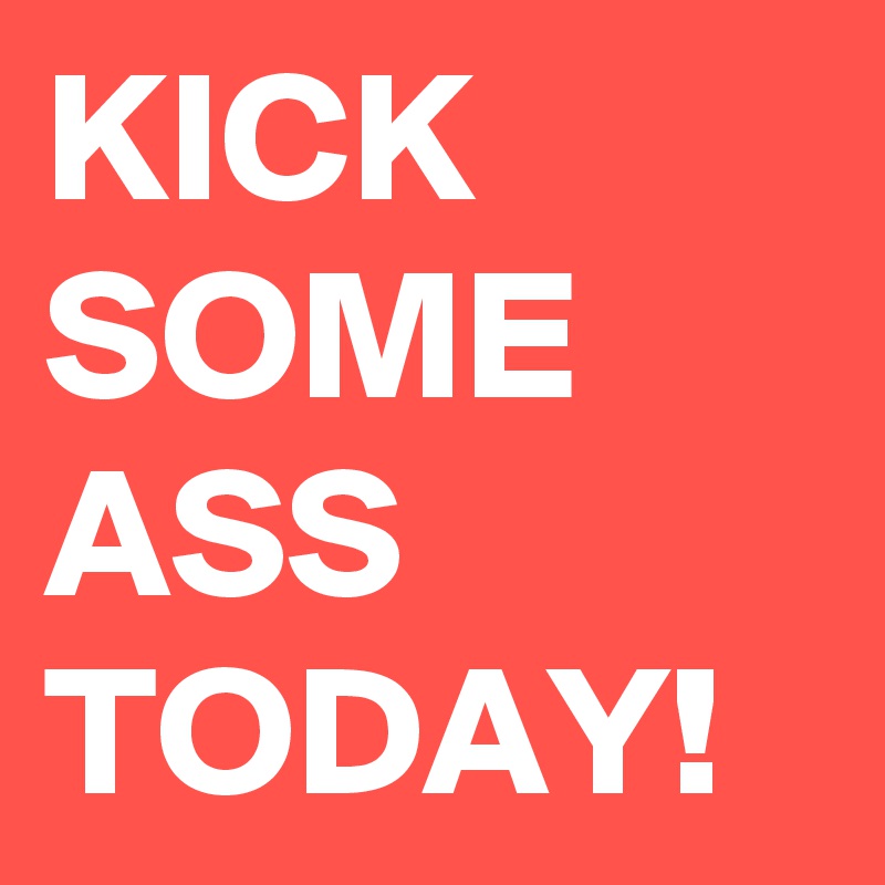 KICK SOME ASS TODAY!