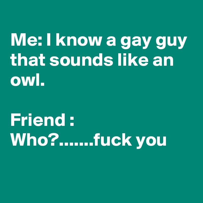 
Me: I know a gay guy that sounds like an owl. 

Friend : Who?.......fuck you

