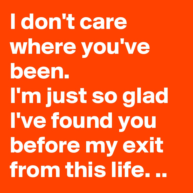 I don't care where you've been.
I'm just so glad I've found you before my exit from this life. ..