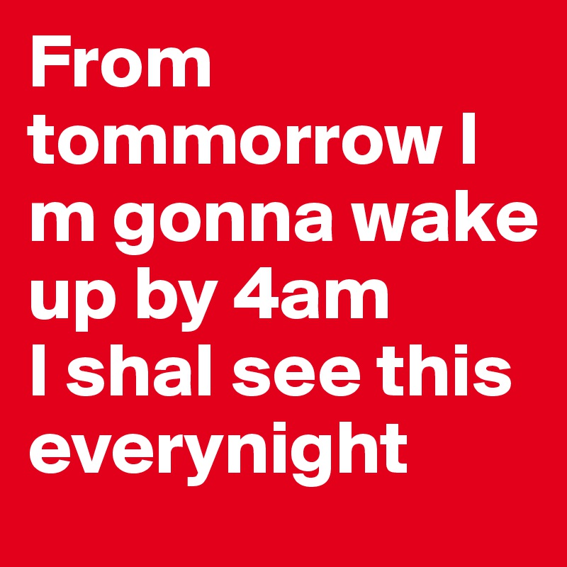 From tommorrow I m gonna wake up by 4am
I shal see this everynight