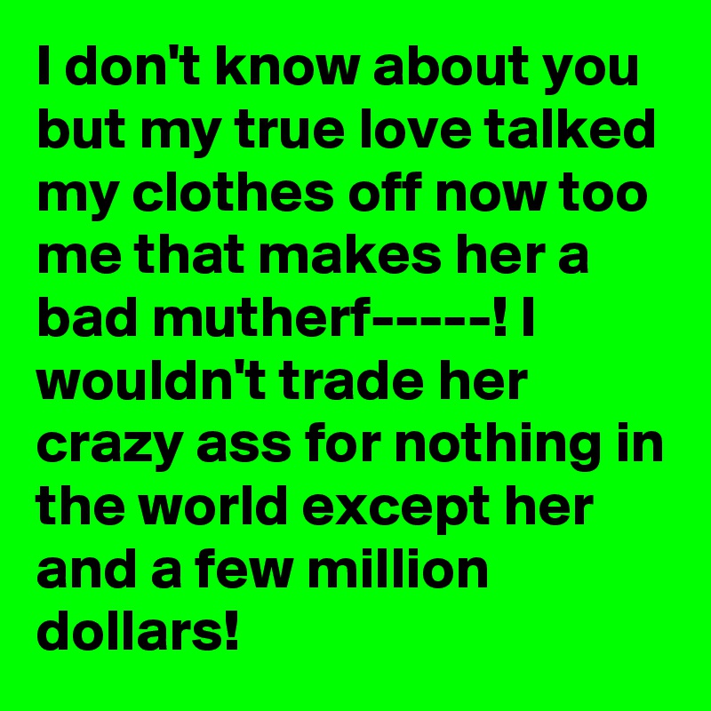 I don't know about you but my true love talked my clothes off now too me that makes her a bad mutherf-----! I wouldn't trade her crazy ass for nothing in the world except her and a few million dollars!