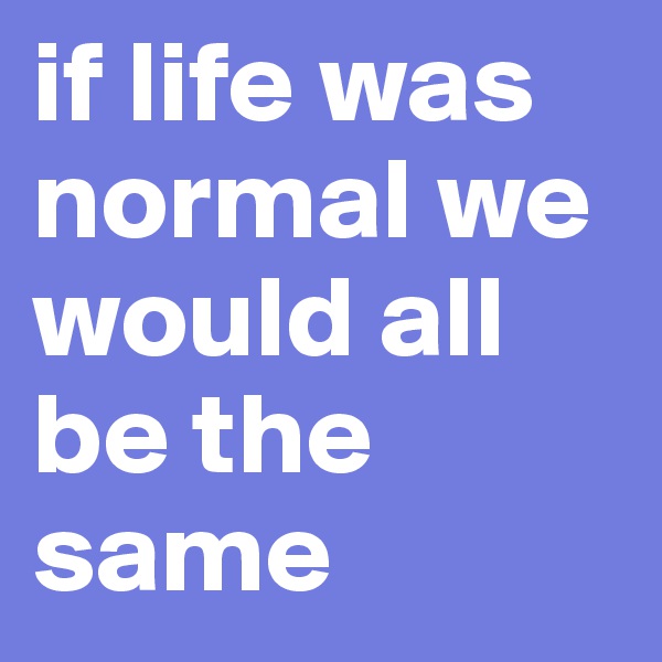 if life was normal we would all be the same
