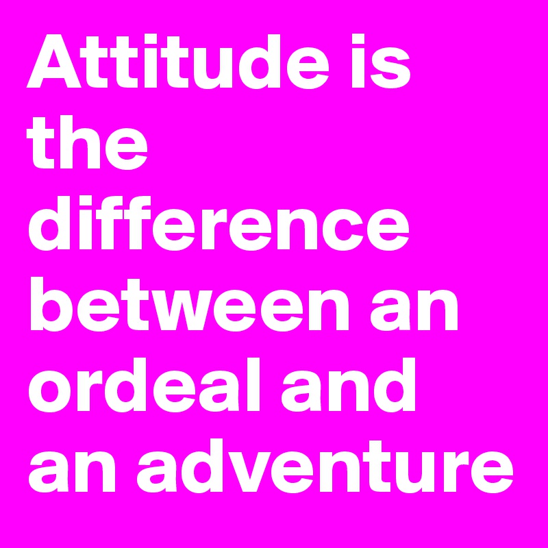 Attitude is the difference between an ordeal and an adventure