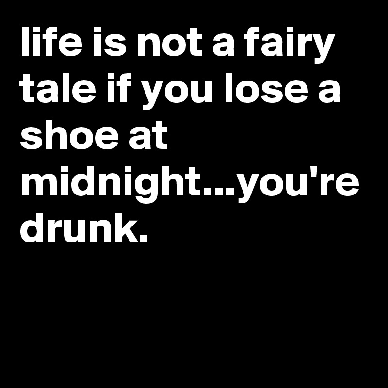 life is not a fairy tale if you lose a shoe at midnight...you're drunk.