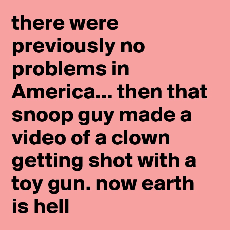 there were previously no problems in America... then that snoop guy made a video of a clown getting shot with a toy gun. now earth is hell