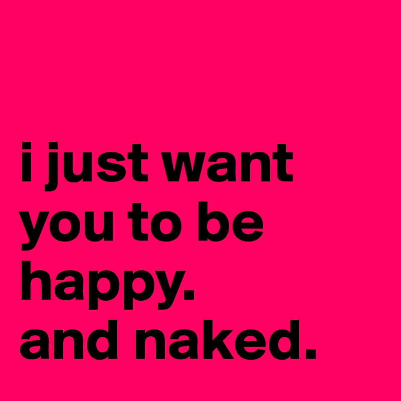 

i just want you to be happy. 
and naked.