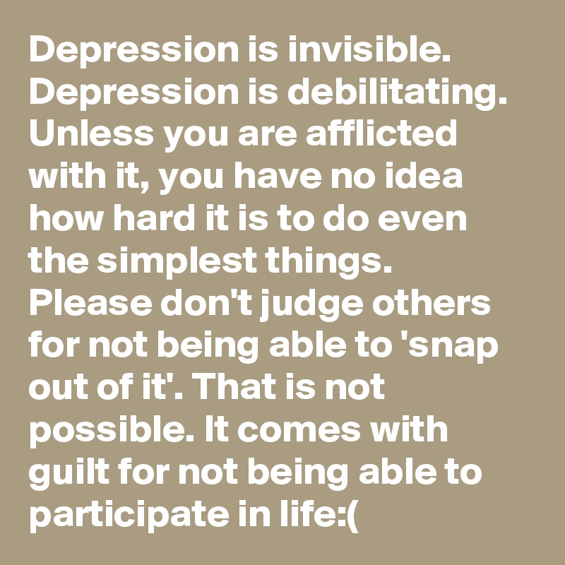 Depression is invisible. Depression is debilitating. Unless you are afflicted with it, you have no idea how hard it is to do even the simplest things. Please don't judge others for not being able to 'snap out of it'. That is not possible. It comes with guilt for not being able to participate in life:(