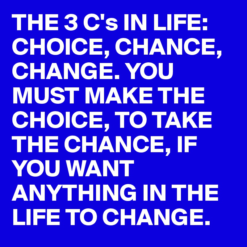 THE 3 C's IN LIFE: CHOICE, CHANCE, CHANGE. YOU MUST MAKE THE CHOICE, TO TAKE THE CHANCE, IF YOU WANT ANYTHING IN THE LIFE TO CHANGE.