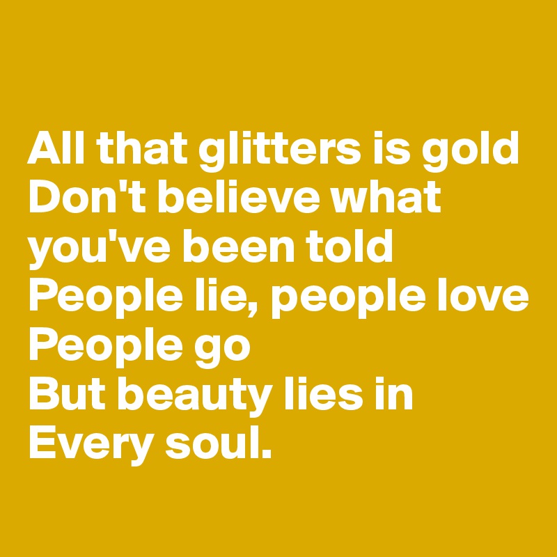 

All that glitters is gold
Don't believe what you've been told
People lie, people love
People go
But beauty lies in 
Every soul.
