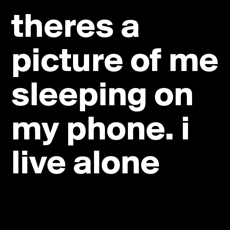 theres a picture of me sleeping on my phone. i live alone 