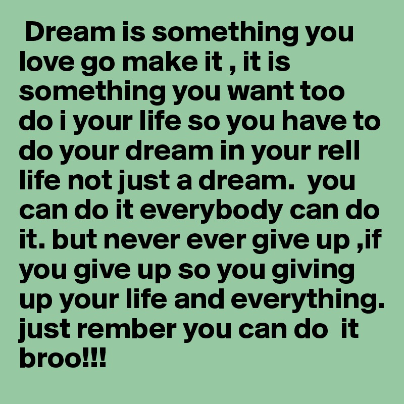  Dream is something you love go make it , it is  something you want too do i your life so you have to do your dream in your rell life not just a dream.  you can do it everybody can do it. but never ever give up ,if you give up so you giving up your life and everything.
just rember you can do  it  broo!!! 