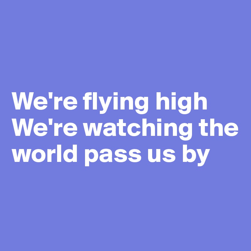 


We're flying high
We're watching the world pass us by

