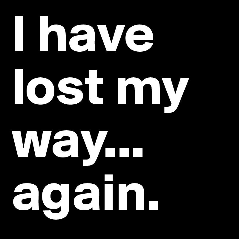 I have lost my way... again.