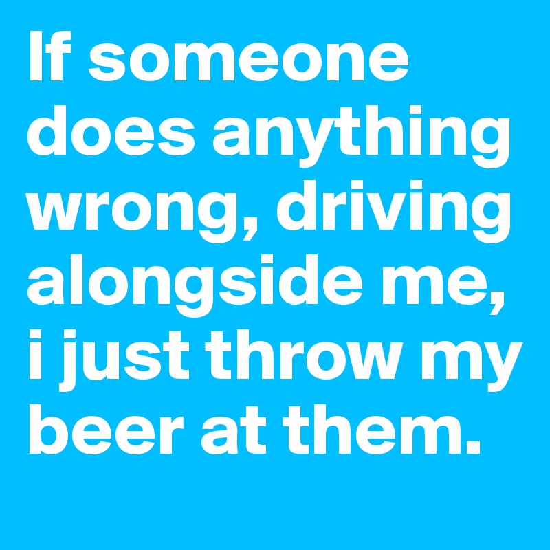 If someone does anything wrong, driving alongside me, i just throw my beer at them. 