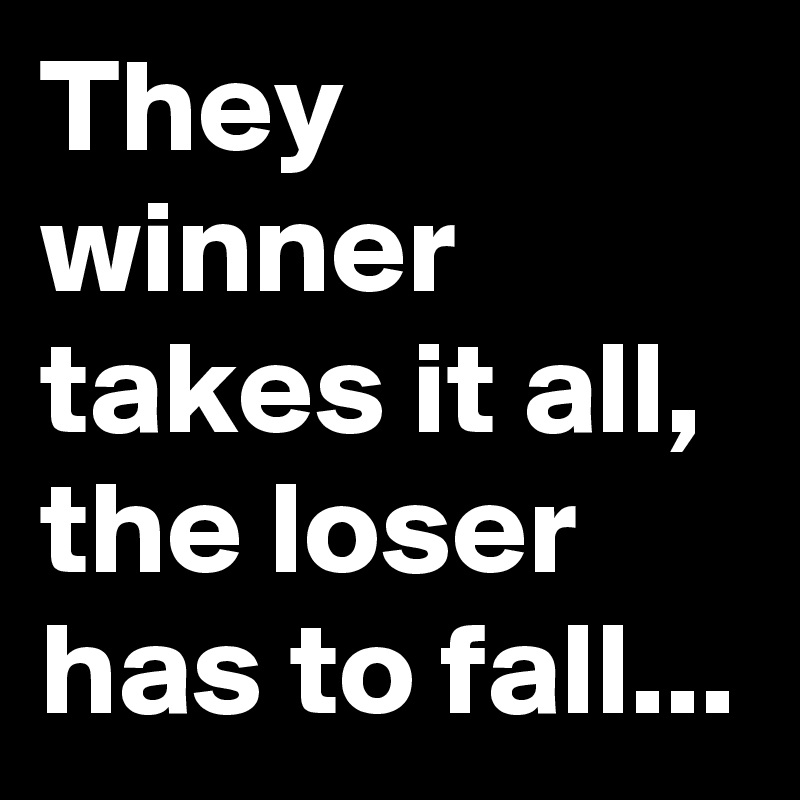 They winner takes it all, the loser has to fall...