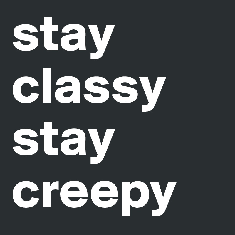 stay classy 
stay creepy