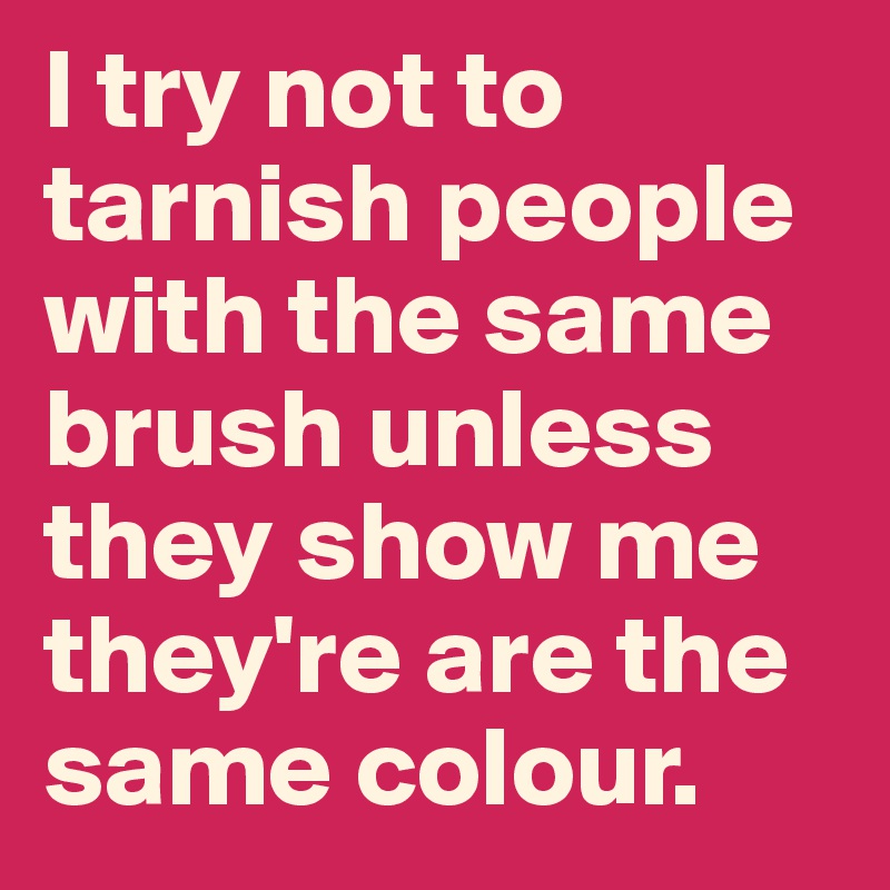 I try not to tarnish people with the same brush unless they show me they're are the same colour.
