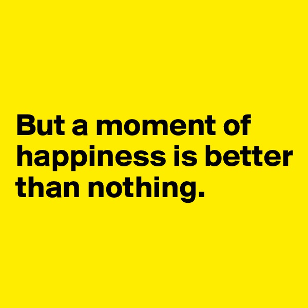 


But a moment of happiness is better than nothing.

