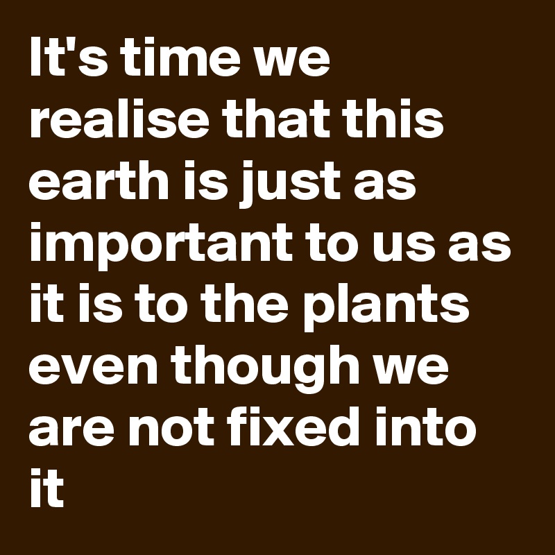 It's time we realise that this earth is just as important to us as it is to the plants even though we are not fixed into it