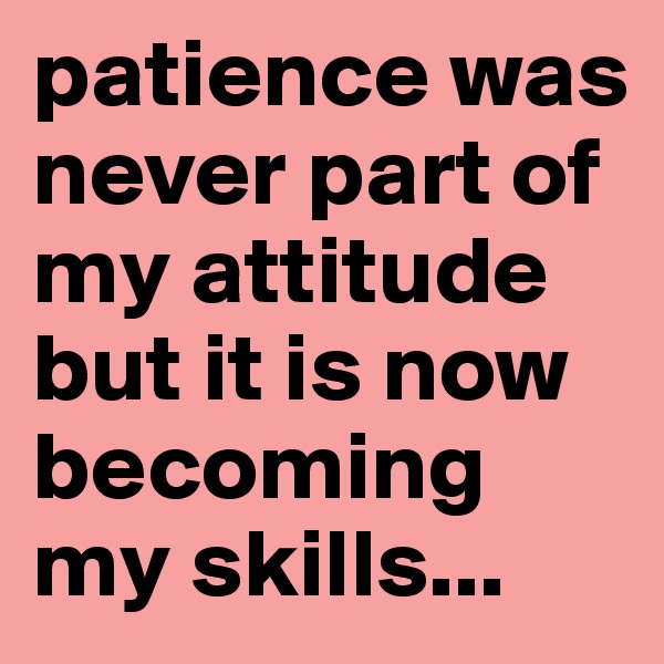 patience was never part of my attitude but it is now becoming my skills...