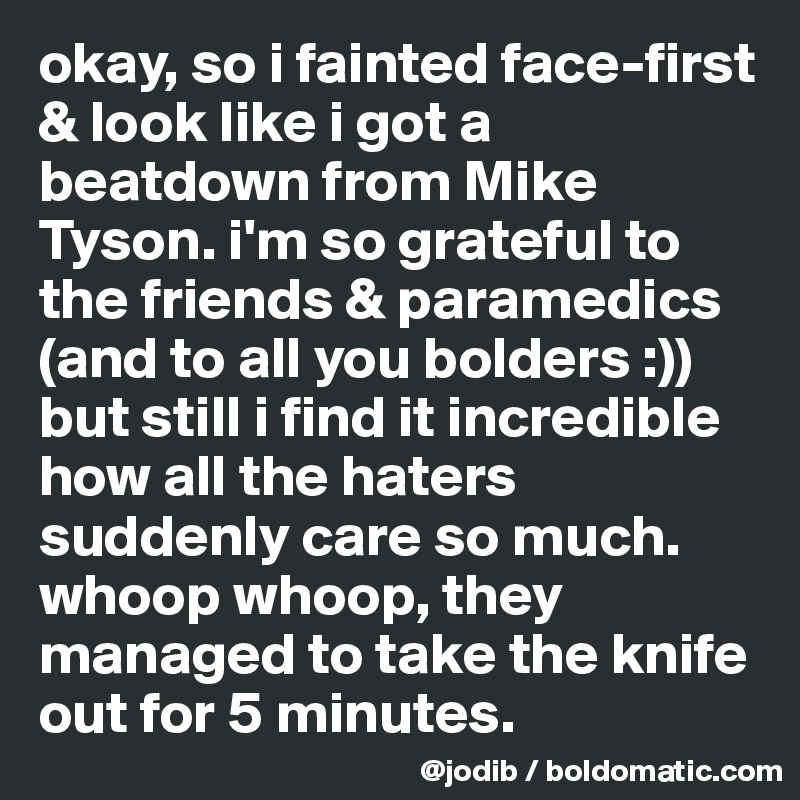 okay, so i fainted face-first & look like i got a beatdown from Mike Tyson. i'm so grateful to the friends & paramedics (and to all you bolders :)) but still i find it incredible how all the haters suddenly care so much. whoop whoop, they managed to take the knife out for 5 minutes. 