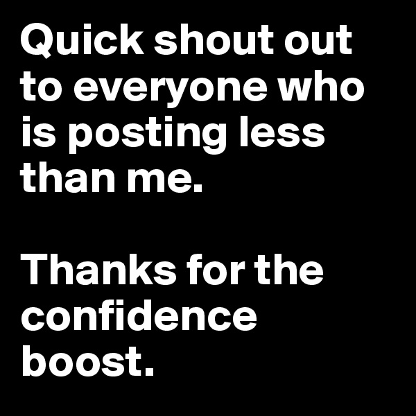 Quick shout out to everyone who is posting less than me. 

Thanks for the confidence boost.