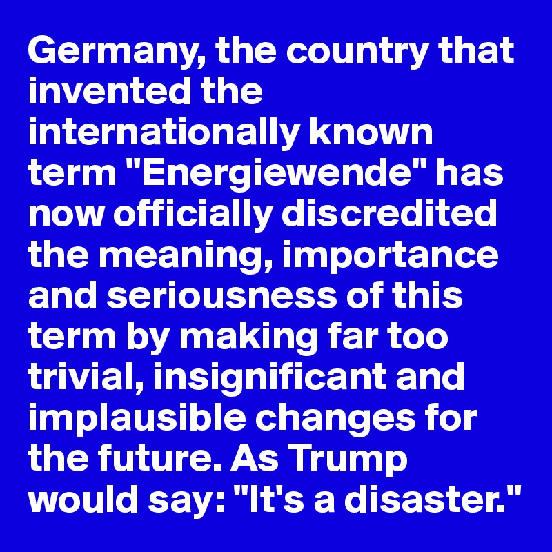 Germany, the country that invented the internationally known term "Energiewende" has now officially discredited the meaning, importance and seriousness of this term by making far too trivial, insignificant and implausible changes for the future. As Trump would say: "It's a disaster."