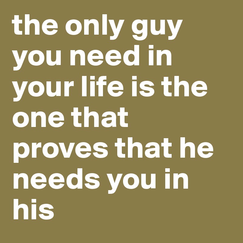 the only guy you need in your life is the one that proves that he needs you in his