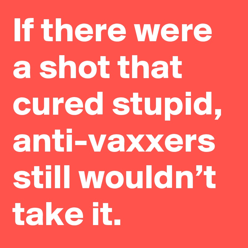 If there were a shot that cured stupid, anti-vaxxers still wouldn’t take it.