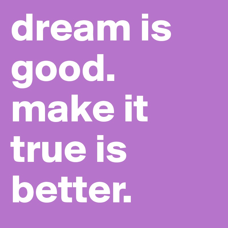 dream is good.
make it true is better.