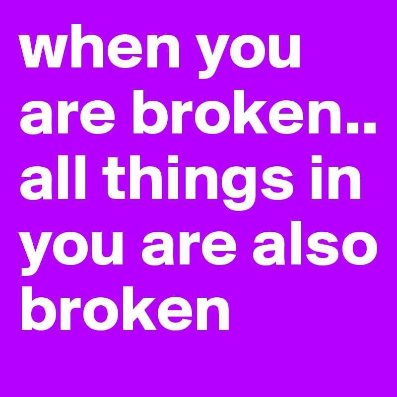 when you are broken.. all things in you are also broken