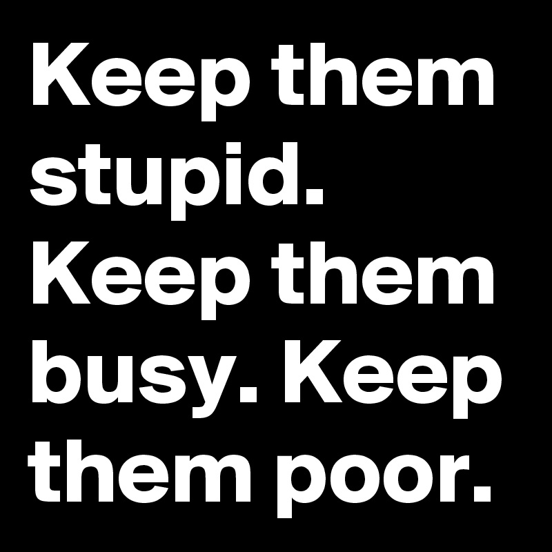 Keep them stupid. Keep them busy. Keep them poor.