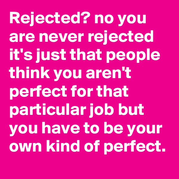 Rejected? no you are never rejected  it's just that people think you aren't perfect for that particular job but you have to be your own kind of perfect.