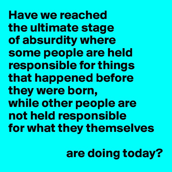 Have we reached 
the ultimate stage 
of absurdity where 
some people are held
responsible for things
that happened before
they were born, 
while other people are 
not held responsible
for what they themselves

                       are doing today?