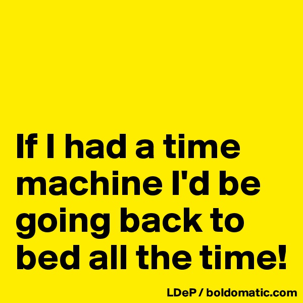


If I had a time machine I'd be going back to bed all the time!