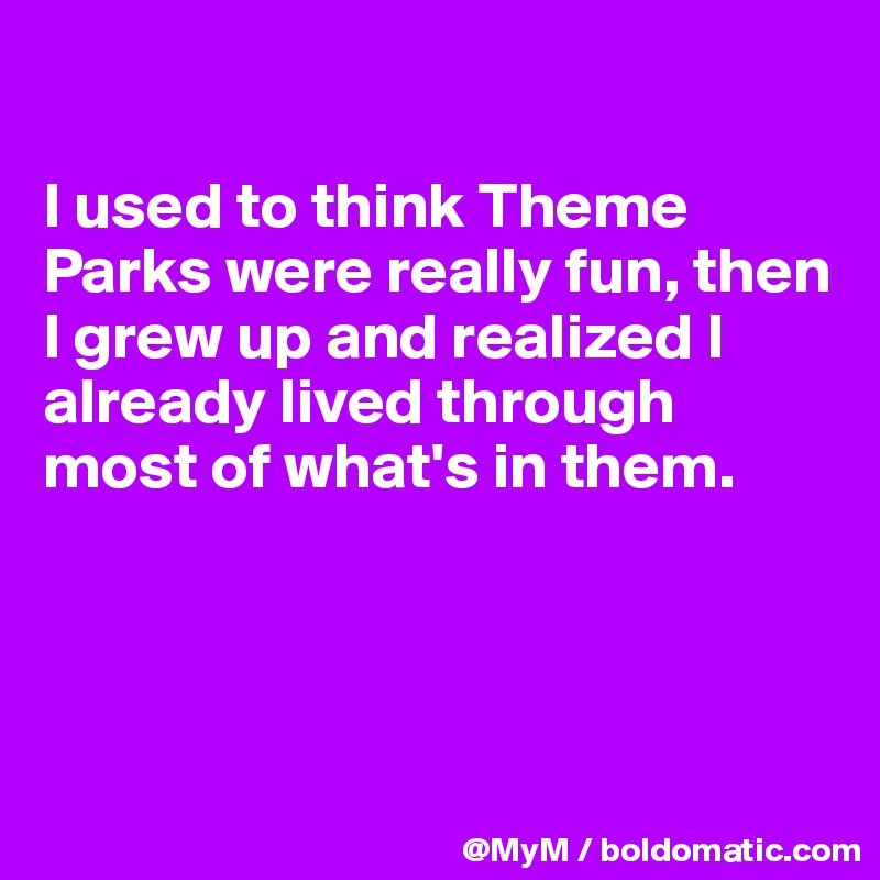 

I used to think Theme Parks were really fun, then I grew up and realized I already lived through most of what's in them.




