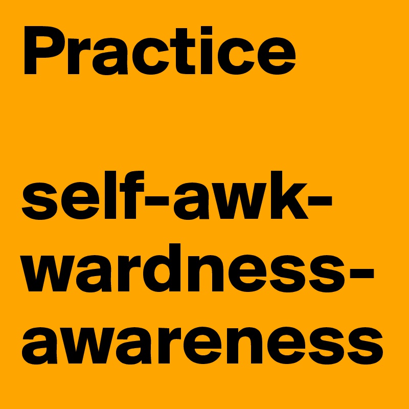 Practice 

self-awk-wardness-
awareness