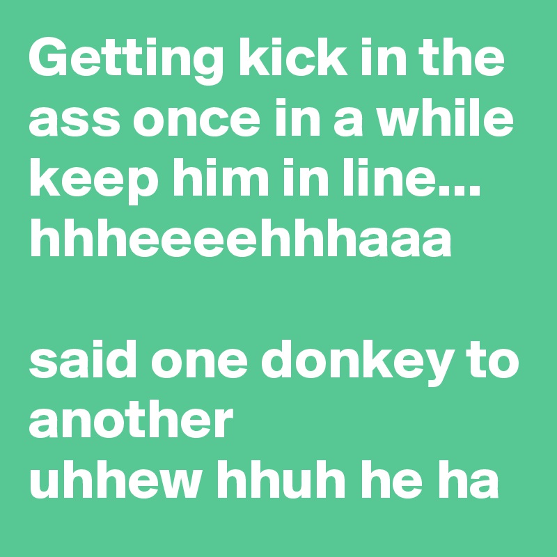 Getting kick in the ass once in a while keep him in line...
hhheeeehhhaaa

said one donkey to another
uhhew hhuh he ha