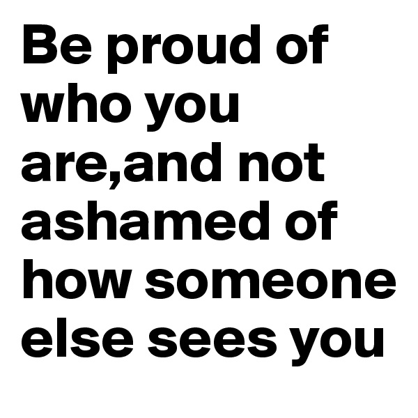 Be proud of who you are,and not ashamed of how someone else sees you
