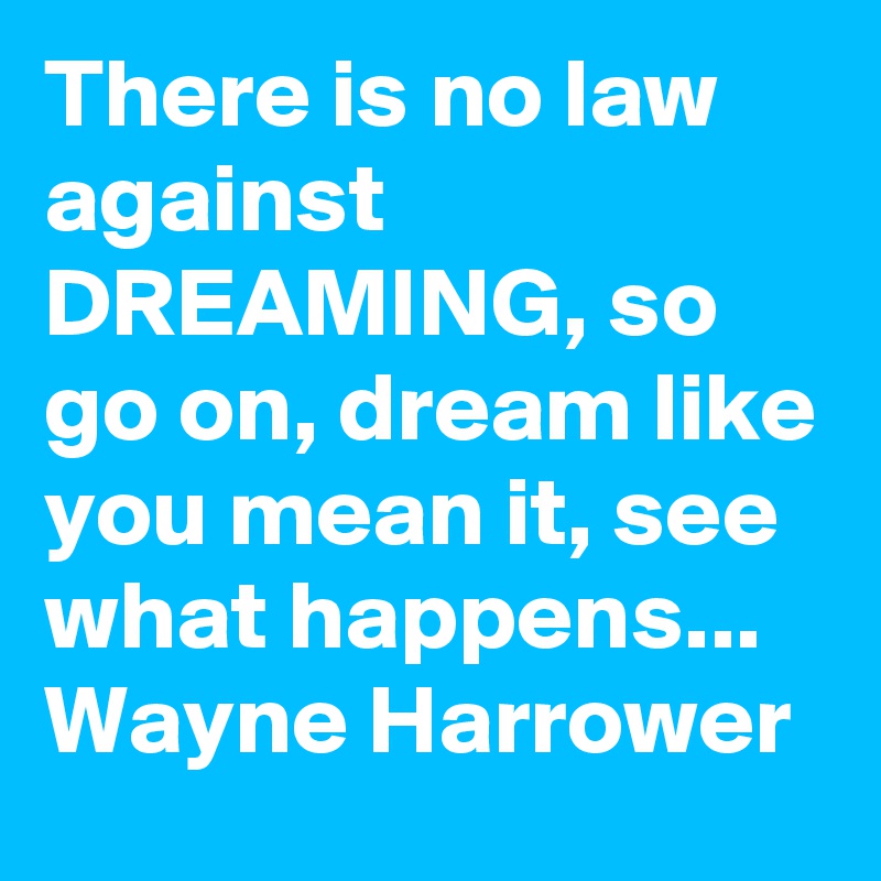 There is no law against DREAMING, so go on, dream like you mean it, see what happens... Wayne Harrower 